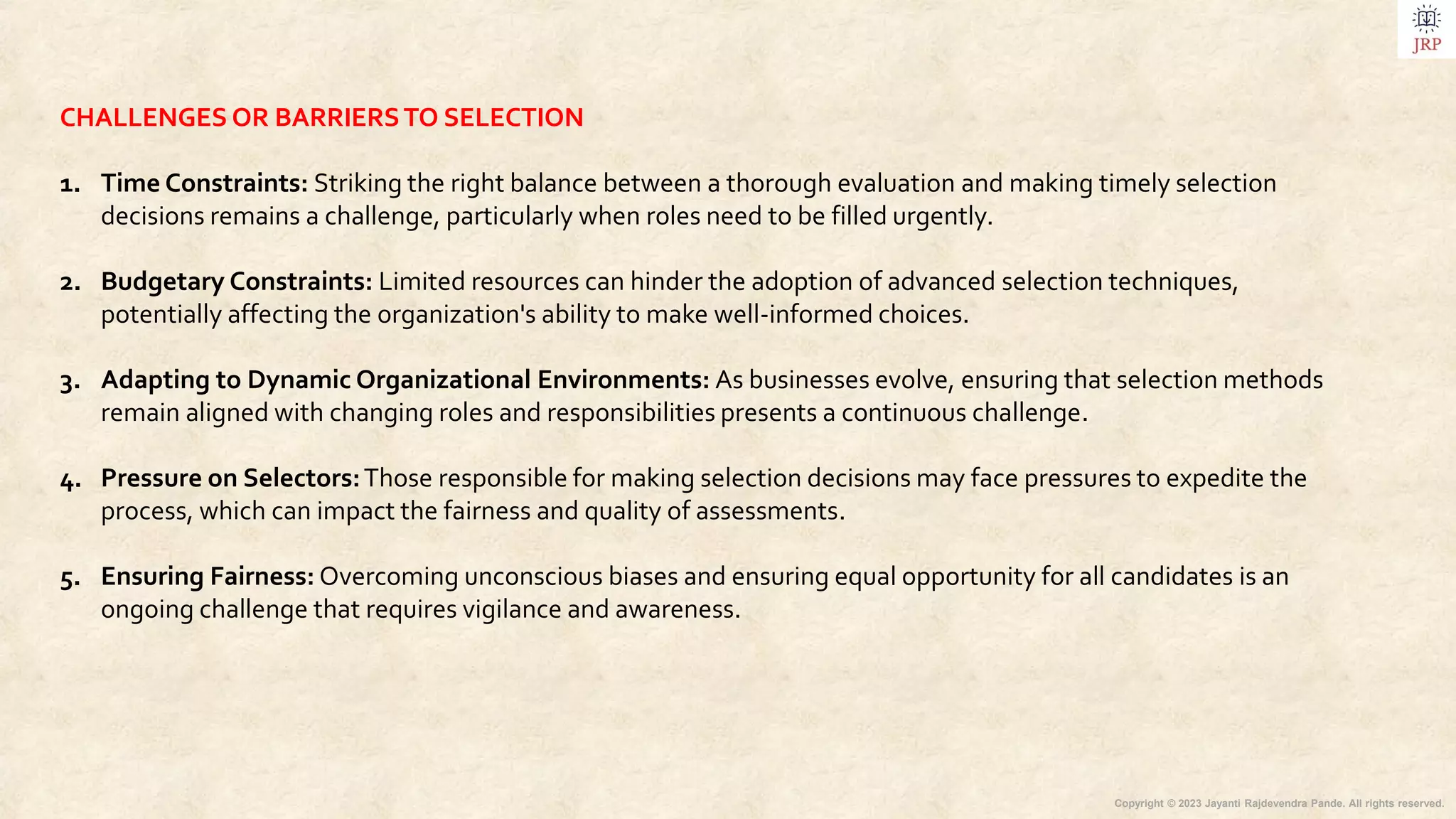 Copyright © 2023 Jayanti Rajdevendra Pande. All rights reserved.
CHALLENGES OR BARRIERSTO SELECTION
1. Time Constraints: Striking the right balance between a thorough evaluation and making timely selection
decisions remains a challenge, particularly when roles need to be filled urgently.
2. Budgetary Constraints: Limited resources can hinder the adoption of advanced selection techniques,
potentially affecting the organization's ability to make well-informed choices.
3. Adapting to Dynamic Organizational Environments: As businesses evolve, ensuring that selection methods
remain aligned with changing roles and responsibilities presents a continuous challenge.
4. Pressure on Selectors:Those responsible for making selection decisions may face pressures to expedite the
process, which can impact the fairness and quality of assessments.
5. Ensuring Fairness: Overcoming unconscious biases and ensuring equal opportunity for all candidates is an
ongoing challenge that requires vigilance and awareness.
 