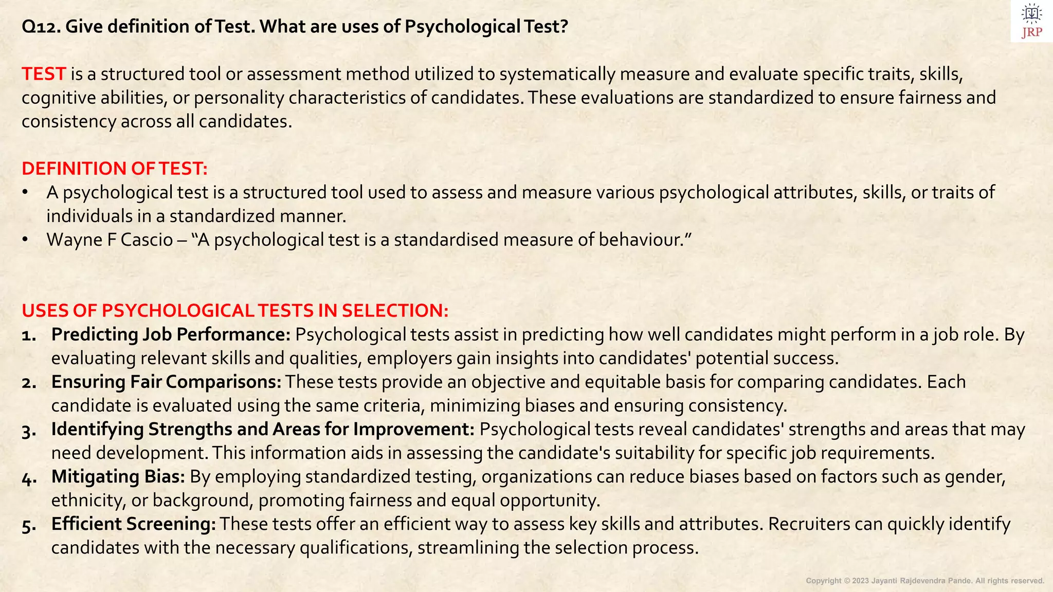 Copyright © 2023 Jayanti Rajdevendra Pande. All rights reserved.
Q12. Give definition ofTest. What are uses of PsychologicalTest?
TEST is a structured tool or assessment method utilized to systematically measure and evaluate specific traits, skills,
cognitive abilities, or personality characteristics of candidates.These evaluations are standardized to ensure fairness and
consistency across all candidates.
DEFINITION OFTEST:
• A psychological test is a structured tool used to assess and measure various psychological attributes, skills, or traits of
individuals in a standardized manner.
• Wayne F Cascio – “A psychological test is a standardised measure of behaviour.”
USES OF PSYCHOLOGICALTESTS IN SELECTION:
1. Predicting Job Performance: Psychological tests assist in predicting how well candidates might perform in a job role. By
evaluating relevant skills and qualities, employers gain insights into candidates' potential success.
2. Ensuring Fair Comparisons:These tests provide an objective and equitable basis for comparing candidates. Each
candidate is evaluated using the same criteria, minimizing biases and ensuring consistency.
3. Identifying Strengths and Areas for Improvement: Psychological tests reveal candidates' strengths and areas that may
need development.This information aids in assessing the candidate's suitability for specific job requirements.
4. Mitigating Bias: By employing standardized testing, organizations can reduce biases based on factors such as gender,
ethnicity, or background, promoting fairness and equal opportunity.
5. Efficient Screening:These tests offer an efficient way to assess key skills and attributes. Recruiters can quickly identify
candidates with the necessary qualifications, streamlining the selection process.
 