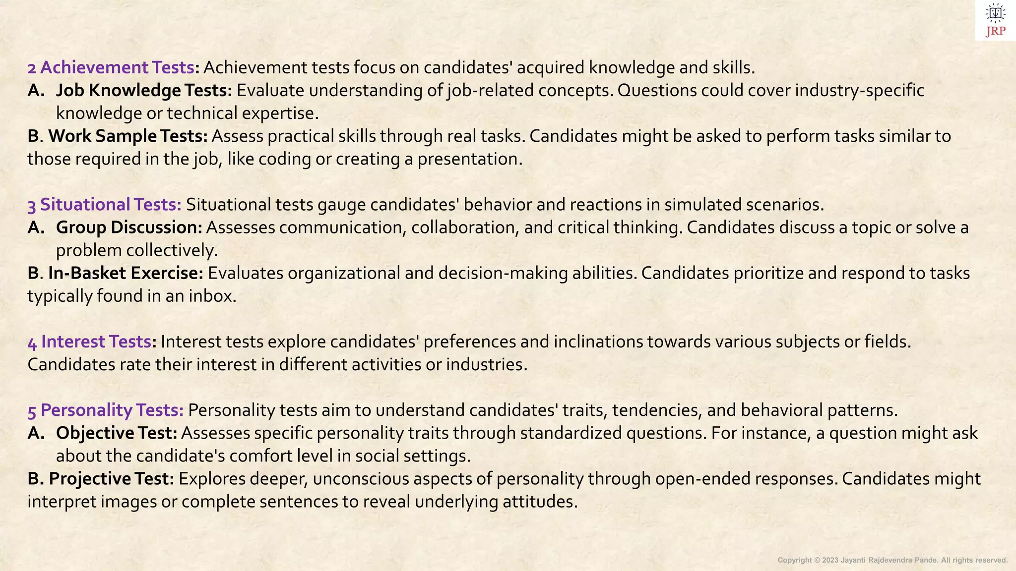 Copyright © 2023 Jayanti Rajdevendra Pande. All rights reserved.
2 AchievementTests: Achievement tests focus on candidates' acquired knowledge and skills.
A. Job KnowledgeTests: Evaluate understanding of job-related concepts. Questions could cover industry-specific
knowledge or technical expertise.
B. Work SampleTests: Assess practical skills through real tasks. Candidates might be asked to perform tasks similar to
those required in the job, like coding or creating a presentation.
3 SituationalTests: Situational tests gauge candidates' behavior and reactions in simulated scenarios.
A. Group Discussion: Assesses communication, collaboration, and critical thinking. Candidates discuss a topic or solve a
problem collectively.
B. In-Basket Exercise: Evaluates organizational and decision-making abilities. Candidates prioritize and respond to tasks
typically found in an inbox.
4 Interest Tests: Interest tests explore candidates' preferences and inclinations towards various subjects or fields.
Candidates rate their interest in different activities or industries.
5 PersonalityTests: Personality tests aim to understand candidates' traits, tendencies, and behavioral patterns.
A. ObjectiveTest: Assesses specific personality traits through standardized questions. For instance, a question might ask
about the candidate's comfort level in social settings.
B. ProjectiveTest: Explores deeper, unconscious aspects of personality through open-ended responses.Candidates might
interpret images or complete sentences to reveal underlying attitudes.
 