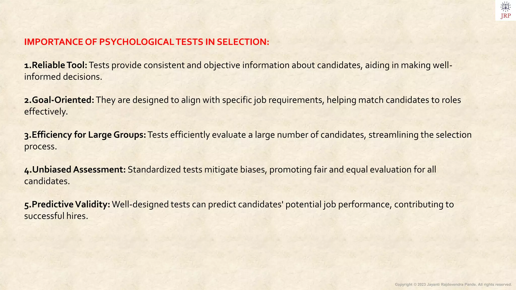 Copyright © 2023 Jayanti Rajdevendra Pande. All rights reserved.
IMPORTANCE OF PSYCHOLOGICALTESTS IN SELECTION:
1.ReliableTool:Tests provide consistent and objective information about candidates, aiding in making well-
informed decisions.
2.Goal-Oriented:They are designed to align with specific job requirements, helping match candidates to roles
effectively.
3.Efficiency for Large Groups:Tests efficiently evaluate a large number of candidates, streamlining the selection
process.
4.Unbiased Assessment: Standardized tests mitigate biases, promoting fair and equal evaluation for all
candidates.
5.PredictiveValidity:Well-designed tests can predict candidates' potential job performance, contributing to
successful hires.
 