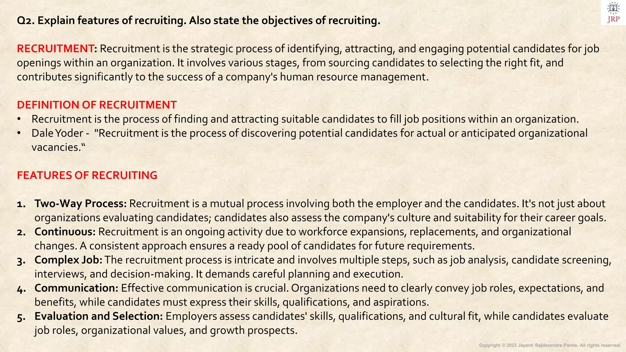 Copyright © 2023 Jayanti Rajdevendra Pande. All rights reserved.
Q2. Explain features of recruiting. Also state the objectives of recruiting.
RECRUITMENT: Recruitment is the strategic process of identifying, attracting, and engaging potential candidates for job
openings within an organization. It involves various stages, from sourcing candidates to selecting the right fit, and
contributes significantly to the success of a company's human resource management.
DEFINITION OF RECRUITMENT
• Recruitment is the process of finding and attracting suitable candidates to fill job positions within an organization.
• DaleYoder - "Recruitment is the process of discovering potential candidates for actual or anticipated organizational
vacancies.“
FEATURES OF RECRUITING
1. Two-Way Process: Recruitment is a mutual process involving both the employer and the candidates. It's not just about
organizations evaluating candidates; candidates also assess the company's culture and suitability for their career goals.
2. Continuous: Recruitment is an ongoing activity due to workforce expansions, replacements, and organizational
changes. A consistent approach ensures a ready pool of candidates for future requirements.
3. Complex Job:The recruitment process is intricate and involves multiple steps, such as job analysis, candidate screening,
interviews, and decision-making. It demands careful planning and execution.
4. Communication: Effective communication is crucial. Organizations need to clearly convey job roles, expectations, and
benefits, while candidates must express their skills, qualifications, and aspirations.
5. Evaluation and Selection: Employers assess candidates' skills, qualifications, and cultural fit, while candidates evaluate
job roles, organizational values, and growth prospects.
 