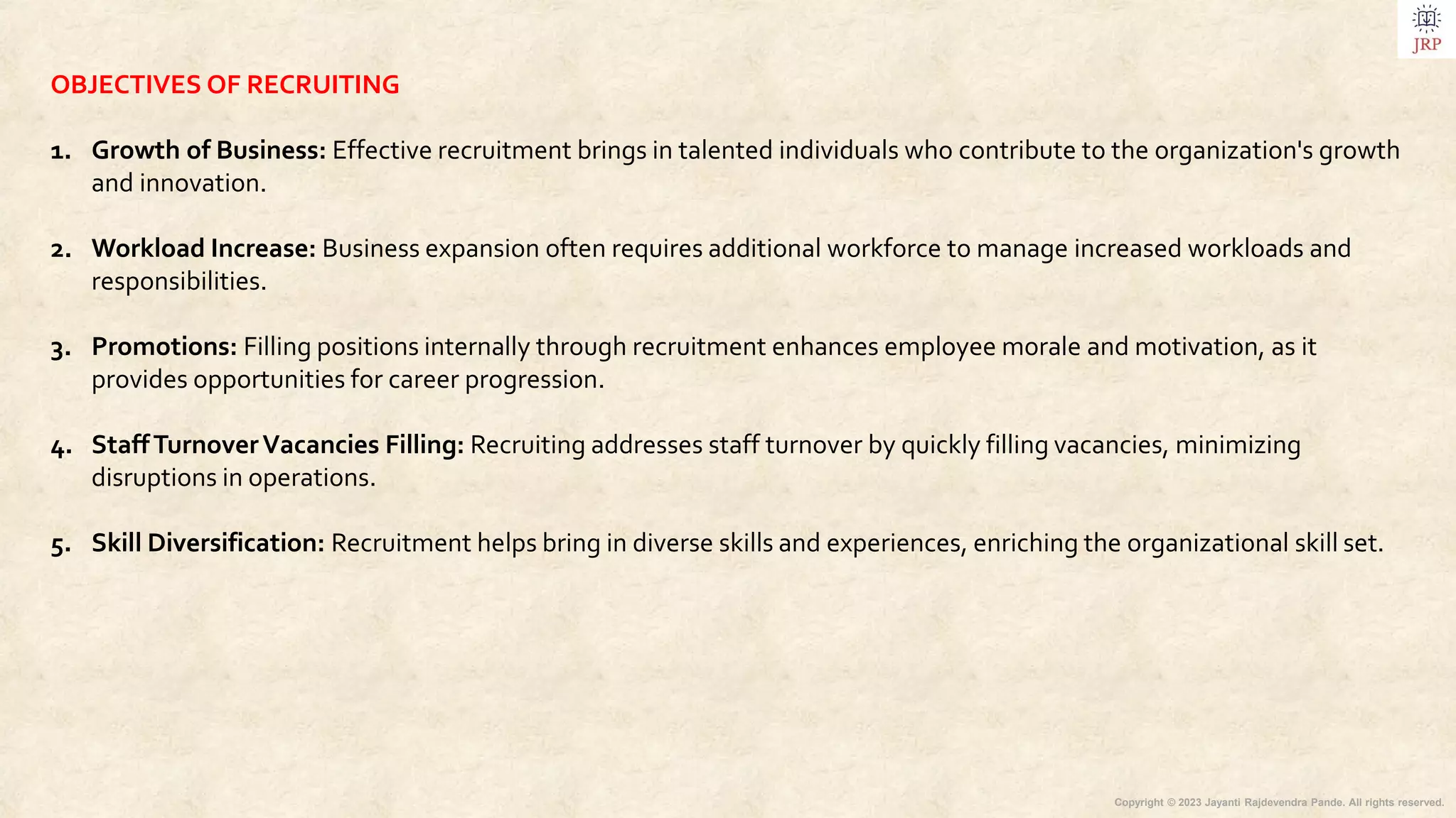 Copyright © 2023 Jayanti Rajdevendra Pande. All rights reserved.
OBJECTIVES OF RECRUITING
1. Growth of Business: Effective recruitment brings in talented individuals who contribute to the organization's growth
and innovation.
2. Workload Increase: Business expansion often requires additional workforce to manage increased workloads and
responsibilities.
3. Promotions: Filling positions internally through recruitment enhances employee morale and motivation, as it
provides opportunities for career progression.
4. StaffTurnoverVacancies Filling: Recruiting addresses staff turnover by quickly filling vacancies, minimizing
disruptions in operations.
5. Skill Diversification: Recruitment helps bring in diverse skills and experiences, enriching the organizational skill set.
 