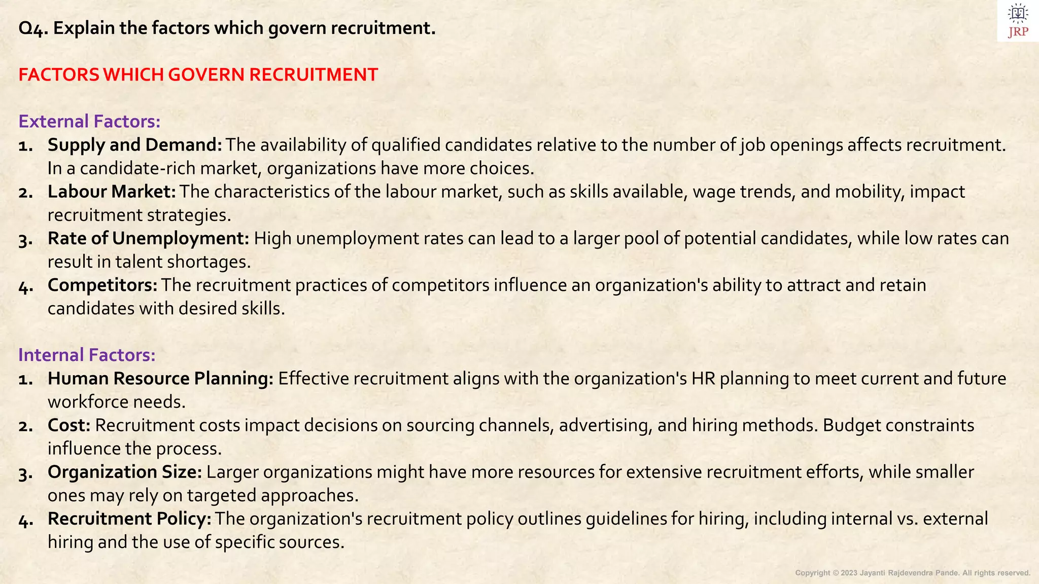 Copyright © 2023 Jayanti Rajdevendra Pande. All rights reserved.
Q4. Explain the factors which govern recruitment.
FACTORSWHICH GOVERN RECRUITMENT
External Factors:
1. Supply and Demand:The availability of qualified candidates relative to the number of job openings affects recruitment.
In a candidate-rich market, organizations have more choices.
2. Labour Market:The characteristics of the labour market, such as skills available, wage trends, and mobility, impact
recruitment strategies.
3. Rate of Unemployment: High unemployment rates can lead to a larger pool of potential candidates, while low rates can
result in talent shortages.
4. Competitors:The recruitment practices of competitors influence an organization's ability to attract and retain
candidates with desired skills.
Internal Factors:
1. Human Resource Planning: Effective recruitment aligns with the organization's HR planning to meet current and future
workforce needs.
2. Cost: Recruitment costs impact decisions on sourcing channels, advertising, and hiring methods. Budget constraints
influence the process.
3. Organization Size: Larger organizations might have more resources for extensive recruitment efforts, while smaller
ones may rely on targeted approaches.
4. Recruitment Policy:The organization's recruitment policy outlines guidelines for hiring, including internal vs. external
hiring and the use of specific sources.
 