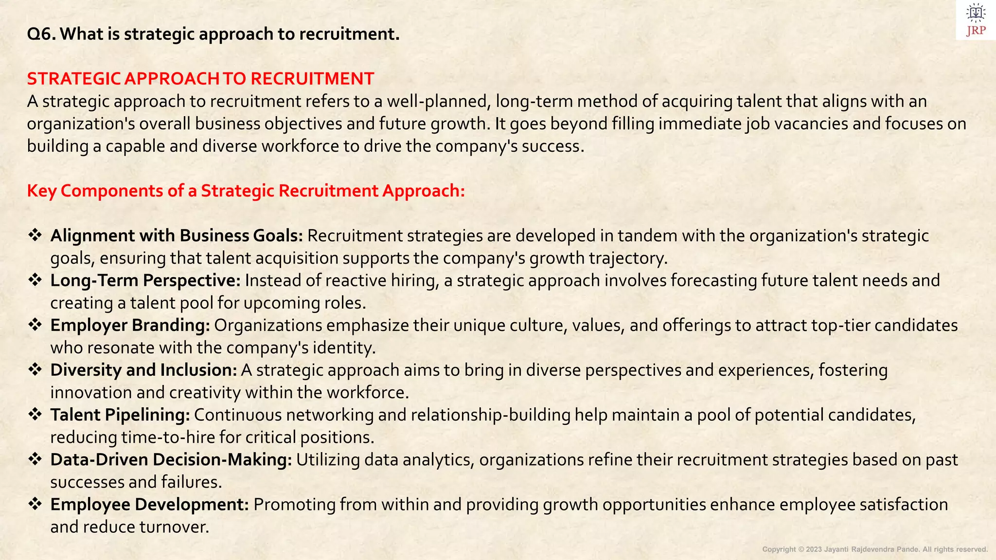 Copyright © 2023 Jayanti Rajdevendra Pande. All rights reserved.
Q6.What is strategic approach to recruitment.
STRATEGIC APPROACHTO RECRUITMENT
A strategic approach to recruitment refers to a well-planned, long-term method of acquiring talent that aligns with an
organization's overall business objectives and future growth. It goes beyond filling immediate job vacancies and focuses on
building a capable and diverse workforce to drive the company's success.
Key Components of a Strategic Recruitment Approach:
 Alignment with Business Goals: Recruitment strategies are developed in tandem with the organization's strategic
goals, ensuring that talent acquisition supports the company's growth trajectory.
 Long-Term Perspective: Instead of reactive hiring, a strategic approach involves forecasting future talent needs and
creating a talent pool for upcoming roles.
 Employer Branding: Organizations emphasize their unique culture, values, and offerings to attract top-tier candidates
who resonate with the company's identity.
 Diversity and Inclusion: A strategic approach aims to bring in diverse perspectives and experiences, fostering
innovation and creativity within the workforce.
 Talent Pipelining: Continuous networking and relationship-building help maintain a pool of potential candidates,
reducing time-to-hire for critical positions.
 Data-Driven Decision-Making: Utilizing data analytics, organizations refine their recruitment strategies based on past
successes and failures.
 Employee Development: Promoting from within and providing growth opportunities enhance employee satisfaction
and reduce turnover.
 