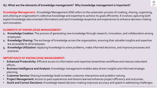 Copyright © 2023 Jayanti Rajdevendra Pande. All rights reserved.
Q7.What are the elements of knowledge management? Why knowledge management is important?
Knowledge Management : Knowledge Management (KM) refers to the systematic process of creating, sharing, organizing,
and utilizing an organization's collective knowledge and expertise to achieve its goals efficiently. It involves capturing both
explicit knowledge (documented information) and tacit knowledge (expertise and experience) to enhance decision-making
and innovation.
ELEMENTS OF KNOWLEDGE MANAGEMENT:
1. Knowledge Creation:The process of generating new knowledge through research, innovation, and collaboration among
employees.
2. Knowledge Sharing:The exchange of knowledge across the organization, ensuring that valuable insights and expertise
are accessible to all employees.
3. Knowledge Utilization: Applying knowledge to solve problems, make informed decisions, and improve processes and
practices.
IMPORTANCE OF KNOWLEDGE MANAGEMENT:
• Enhanced Productivity: Efficient access to information and expertise streamlines workflows and reduces redundant
efforts.
• Business Intelligence and Analysis: Knowledge management enables data-driven insights and informed strategic
planning.
• Customer Service: Sharing knowledge leads to better customer interactions and problem-solving.
• Project Management: Access to past experiences and lessons learned enhances project efficiency and outcomes.
• Quick and Correct Decisions: Knowledge-based decision-making improves accuracy and speed in addressing challenges.
 
