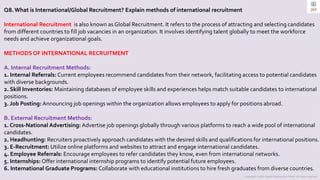 Copyright © 2023 Jayanti Rajdevendra Pande. All rights reserved.
Q8. What is International/Global Recruitment? Explain methods of international recruitment
International Recruitment is also known as Global Recruitment. It refers to the process of attracting and selecting candidates
from different countries to fill job vacancies in an organization. It involves identifying talent globally to meet the workforce
needs and achieve organizational goals.
METHODS OF INTERNATIONAL RECRUITMENT
A. Internal Recruitment Methods:
1. Internal Referrals: Current employees recommend candidates from their network, facilitating access to potential candidates
with diverse backgrounds.
2. Skill Inventories: Maintaining databases of employee skills and experiences helps match suitable candidates to international
positions.
3. Job Posting: Announcing job openings within the organization allows employees to apply for positions abroad.
B. External Recruitment Methods:
1. Cross-National Advertising: Advertise job openings globally through various platforms to reach a wide pool of international
candidates.
2. Headhunting: Recruiters proactively approach candidates with the desired skills and qualifications for international positions.
3. E-Recruitment: Utilize online platforms and websites to attract and engage international candidates.
4. Employee Referrals: Encourage employees to refer candidates they know, even from international networks.
5. Internships: Offer international internship programs to identify potential future employees.
6. International Graduate Programs: Collaborate with educational institutions to hire fresh graduates from diverse countries.
 