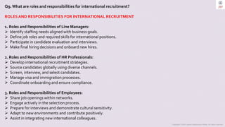 Copyright © 2023 Jayanti Rajdevendra Pande. All rights reserved.
Q9.What are roles and responsibilities for international recruitment?
ROLES AND RESPONSIBILITIES FOR INTERNATIONAL RECRUITMENT
1. Roles and Responsibilities of Line Managers:
 Identify staffing needs aligned with business goals.
 Define job roles and required skills for international positions.
 Participate in candidate evaluation and interviews.
 Make final hiring decisions and onboard new hires.
2. Roles and Responsibilities of HR Professionals:
 Develop international recruitment strategies.
 Source candidates globally using diverse channels.
 Screen, interview, and select candidates.
 Manage visa and immigration processes.
 Coordinate onboarding and ensure compliance.
3. Roles and Responsibilities of Employees:
 Share job openings within networks.
 Engage actively in the selection process.
 Prepare for interviews and demonstrate cultural sensitivity.
 Adapt to new environments and contribute positively.
 Assist in integrating new international colleagues.
 