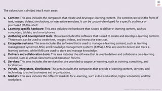Copyright © 2023 Jayanti Rajdevendra Pande. All rights reserved.
The value chain is divided into 8 main areas:
1. Content:This area includes the companies that create and develop e-learning content.The content can be in the form of
text, images, videos, simulations, or interactive exercises. It can be custom-developed for a specific audience or
purchased off-the-shelf.
2. Learning-specific hardware:This area includes the hardware that is used to deliver e-learning content, such as
computers, tablets, and smartphones.
3. Authoring and development tools:This area includes the software that is used to create and develop e-learning content.
These tools can be used to create text, images, videos, and interactive exercises.
4. Enterprise systems:This area includes the software that is used to manage e-learning content, such as learning
management systems (LMSs) and knowledge management systems (KMSs). LMSs are used to deliver and track e-
learning content, while KMSs are used to store and manage knowledge.
5. Delivery and collaboration tools:This area includes the software that is used to deliver and collaborate on e-learning
content, such as virtual classrooms and discussion forums.
6. Services:This area includes the services that are provided to support e-learning, such as training, consulting, and
localization.
7. Portals, integrators, distributors:This area includes the companies that provide e-learning content, services, and
technology to other businesses and organizations.
8. Markets:This area includes the different markets for e-learning, such as K-12 education, higher education, and the
workplace.
 