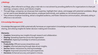 Copyright © 2023 Jayanti Rajdevendra Pande. All rights reserved.
5 Weblogs
• Weblogs, often referred to as blogs, play a vital role in e-recruitment by providing platforms for organizations to share job
openings, company culture, and industry insights.
• Through blogs, companies can showcase their expertise, highlight their values, and engage with potential candidates. Blogs
can be used to post detailed job descriptions, employee testimonials, and updates on recruitment processes.
• They enhance employer branding, attract a targeted audience, and foster interactive communication, ultimately aiding in
effective e-recruitment.
6 Knowledge Management
Knowledge Management (KM) systematically harnesses an organization's knowledge and expertise. It encompasses creating,
sharing, and utilizing insights for better decision-making and innovation.
Elements:
• Creation: Generating new insights through research and collaboration.
• Sharing: Spreading expertise across the organization.
• Utilization: Applying knowledge to enhance processes.
Importance:
• Productivity: Efficient access streamlines work.
• Insights: Informed planning through data-driven insights.
• Service: Better interactions by sharing knowledge.
• Projects: Improved outcomes from past experiences.
• Decisions: Enhanced accuracy and speed in choices.
 