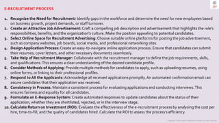 Copyright © 2023 Jayanti Rajdevendra Pande. All rights reserved.
E-RECRUITMENT PROCESS
1. Recognize the Need for Recruitment: Identify gaps in the workforce and determine the need for new employees based
on business growth, project demands, or staff turnover.
2. Create an Attractive Job Advertisement: Craft a compelling job description and advertisement that highlights the role's
responsibilities, benefits, and the organization's culture. Make the position appealing to potential candidates.
3. Select Online Space for Recruitment Advertising: Choose suitable online platforms for posting the job advertisement,
such as company websites, job boards, social media, and professional networking sites.
4. Design Application Process: Create an easy-to-navigate online application process. Ensure that candidates can submit
their resumes, cover letters, and other necessary documents seamlessly.
5. Take Help of Recruitment Manager: Collaborate with the recruitment manager to define the job requirements, skills,
and qualifications.This ensures a clear understanding of the desired candidate profile.
6. Consider Methods of Applying: Provide multiple methods for candidates to apply, such as uploading resumes, using
online forms, or linking to their professional profiles.
7. Respond to All the Applicants: Acknowledge all received applications promptly.An automated confirmation email can
assure candidates that their application was received.
8. Consistency in Process: Maintain a consistent process for evaluating applications and conducting interviews.This
ensures fairness and equality for all candidates.
9. Formulate an E-Response System: Create automated responses to update candidates about the status of their
application, whether they are shortlisted, rejected, or in the interview stage.
10. Calculate Return on Investment (ROI): Evaluate the effectiveness of the e-recruitment process by analysing the cost per
hire, time-to-fill, and the quality of candidates hired. Calculate the ROI to assess the process's efficiency.
 
