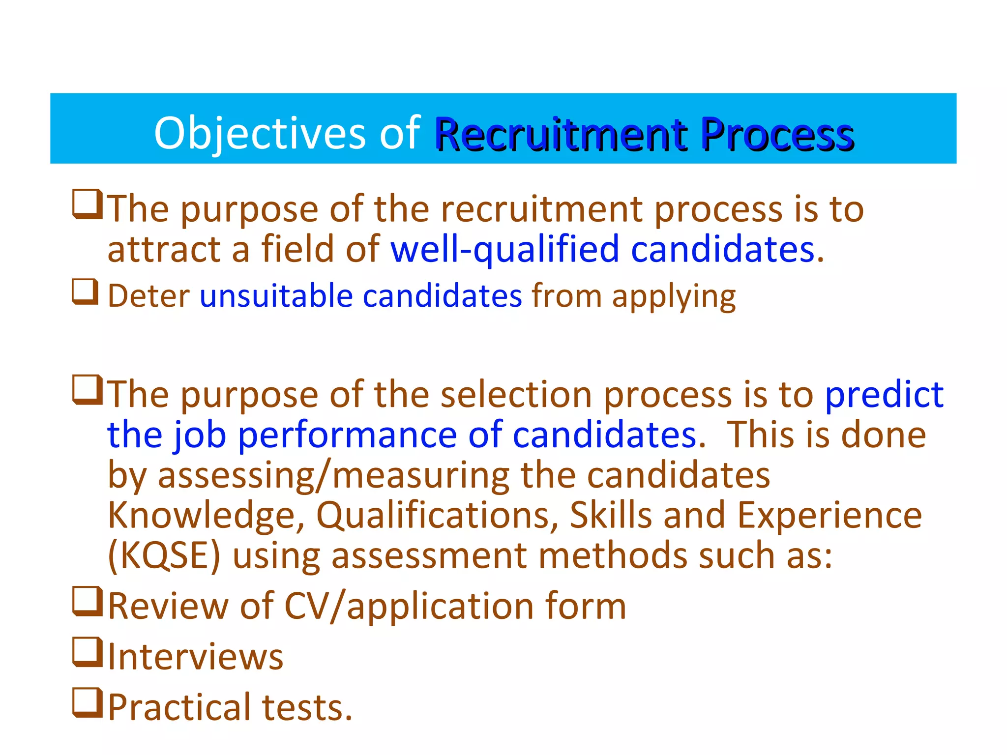 Objectives of Recruitment Process
The purpose of the recruitment process is to
 attract a field of well-qualified candidates.
 Deter unsuitable candidates from applying

The purpose of the selection process is to predict
 the job performance of candidates. This is done
 by assessing/measuring the candidates
 Knowledge, Qualifications, Skills and Experience
 (KQSE) using assessment methods such as:
Review of CV/application form
Interviews
Practical tests.
 