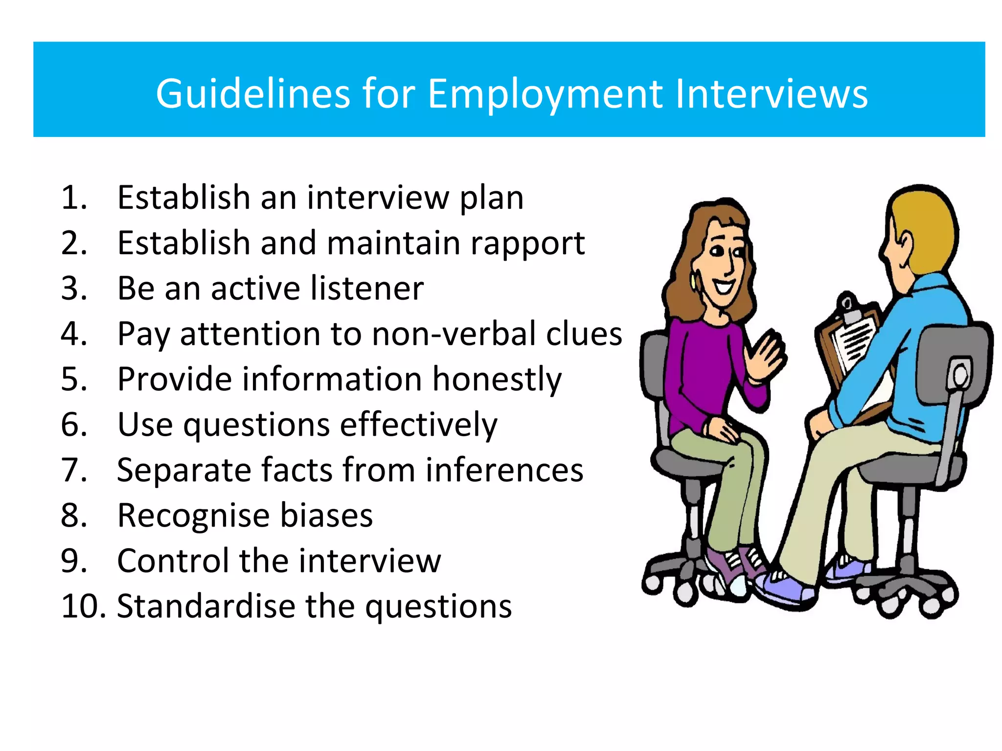 Guidelines for Employment Interviews

1. Establish an interview plan
2. Establish and maintain rapport
3. Be an active listener
4. Pay attention to non-verbal clues
5. Provide information honestly
6. Use questions effectively
7. Separate facts from inferences
8. Recognise biases
9. Control the interview
10. Standardise the questions
 
