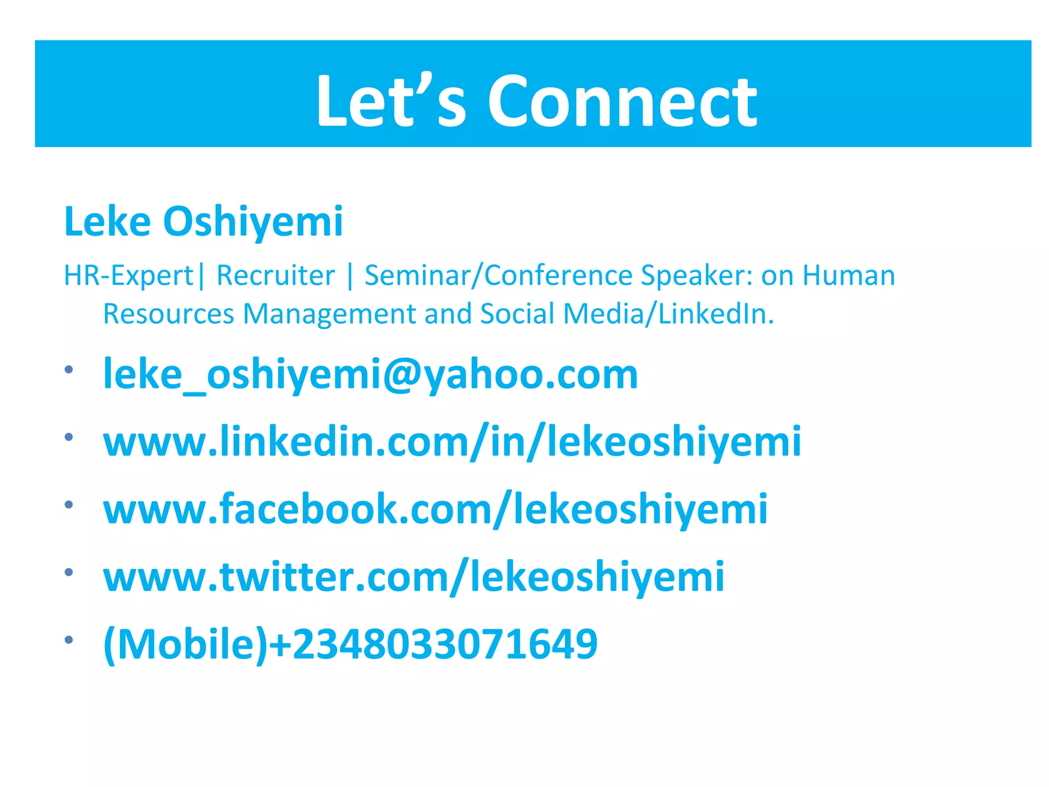 Let’s Connect
Leke Oshiyemi
HR-Expert| Recruiter | Seminar/Conference Speaker: on Human
  Resources Management and Social Media/LinkedIn.
•   leke_oshiyemi@yahoo.com
•   www.linkedin.com/in/lekeoshiyemi
•   www.facebook.com/lekeoshiyemi
•   www.twitter.com/lekeoshiyemi
•   (Mobile)+2348033071649
 