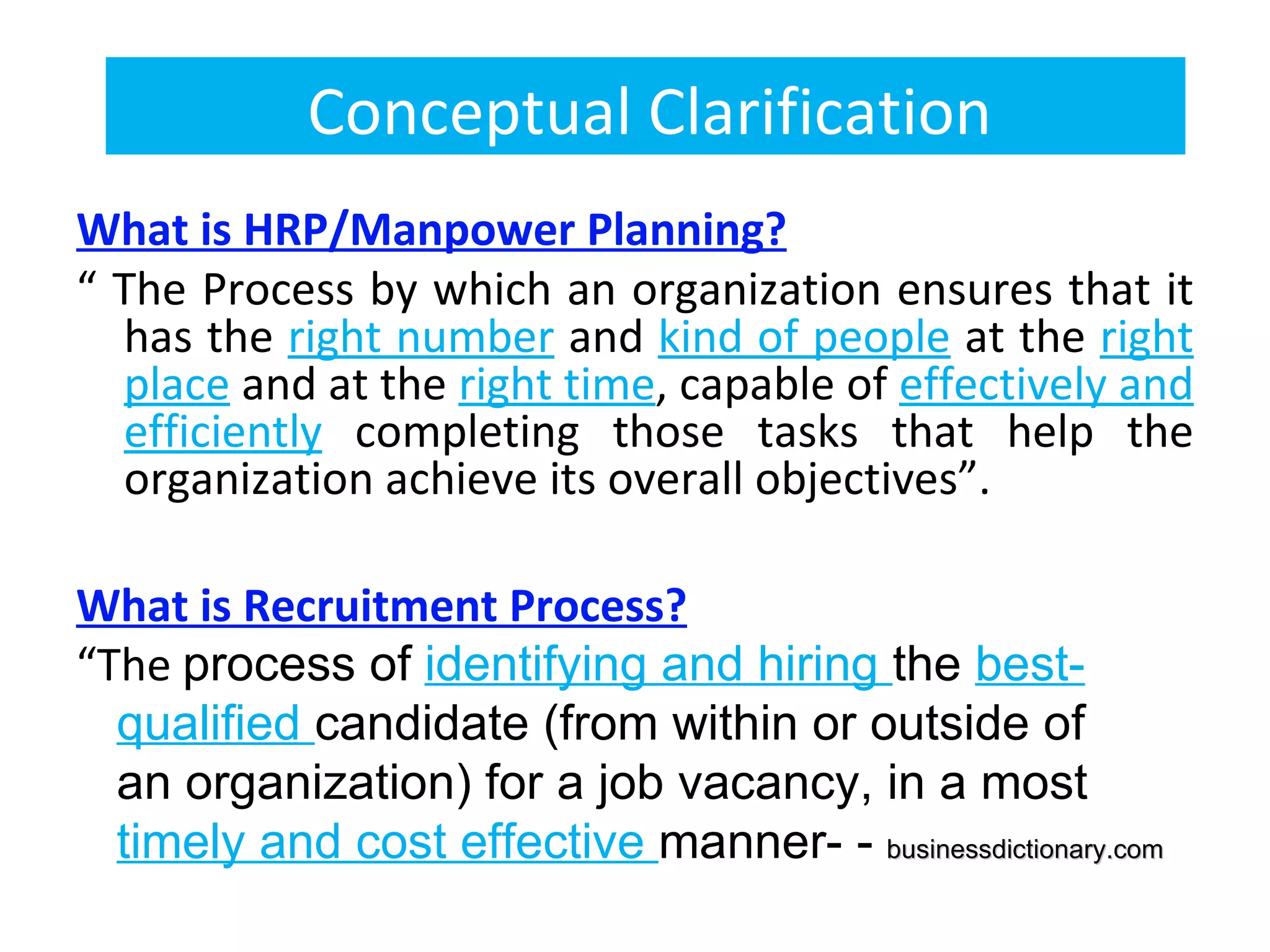 Conceptual Clarification
What is HRP/Manpower Planning?
“ The Process by which an organization ensures that it
  has the right number and kind of people at the right
  place and at the right time, capable of effectively and
  efficiently completing those tasks that help the
  organization achieve its overall objectives”.

What is Recruitment Process?
“The process of identifying and hiring the best-
  qualified candidate (from within or outside of 
  an organization) for a job vacancy, in a most 
  timely and cost effective manner- - businessdictionary.com
 