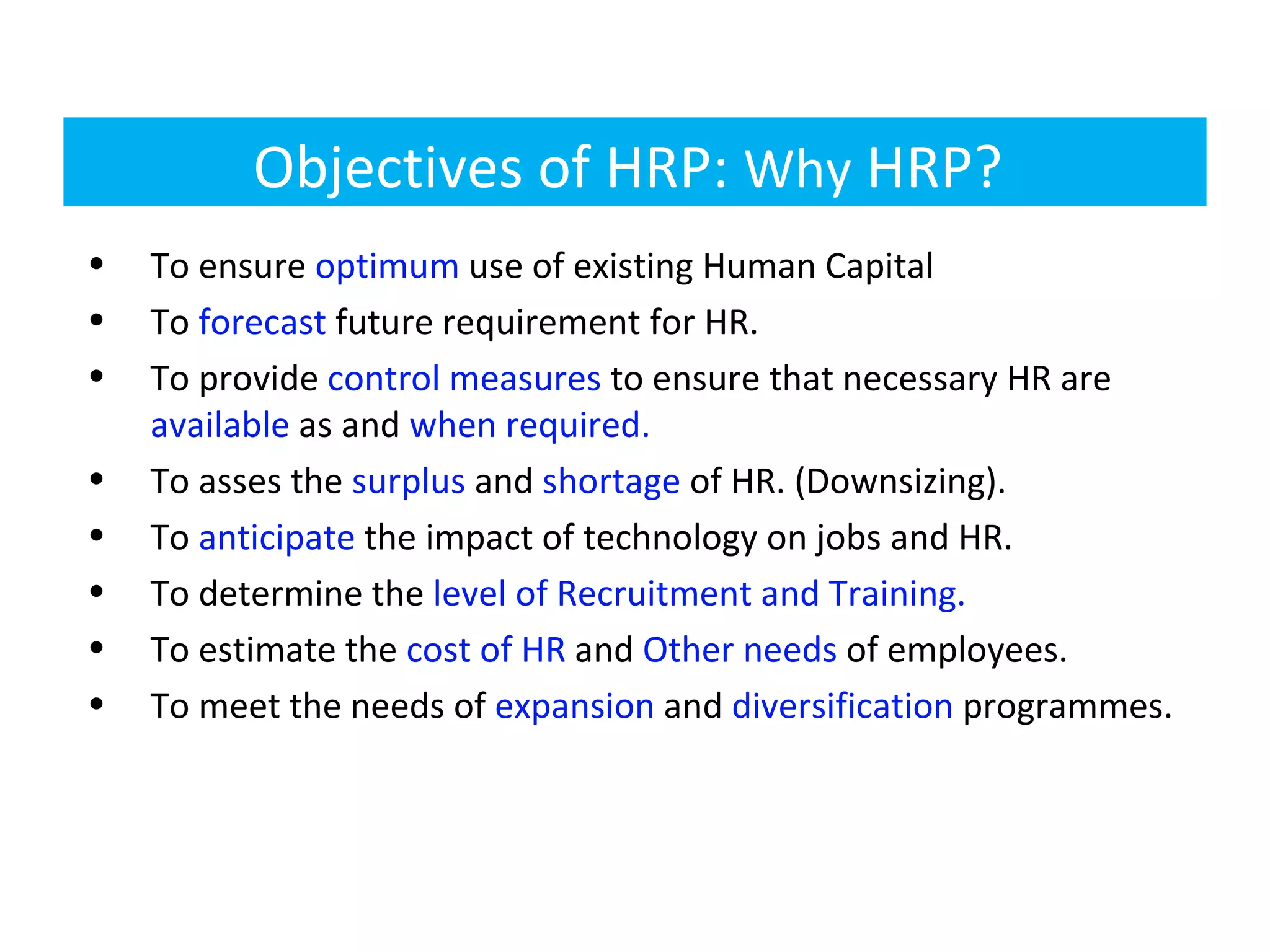 Objectives of HRP: Why HRP?
•   To ensure optimum use of existing Human Capital
•   To forecast future requirement for HR.
•   To provide control measures to ensure that necessary HR are
    available as and when required.
•   To asses the surplus and shortage of HR. (Downsizing).
•   To anticipate the impact of technology on jobs and HR.
•   To determine the level of Recruitment and Training.
•   To estimate the cost of HR and Other needs of employees.
•   To meet the needs of expansion and diversification programmes.
 