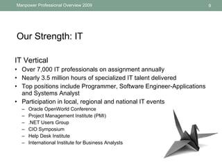 Our Strength: IT  IT Vertical  Over  7,000 IT professionals  on assignment annually Nearly  3.5 million  hours of specialized IT talent delivered  Top positions include Programmer, Software Engineer-Applications and Systems Analyst  Participation in local, regional and national IT events Oracle OpenWorld Conference  Project Management Institute (PMI) .NET Users Group  CIO Symposium Help Desk Institute  International Institute for Business Analysts 