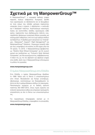 Σχετικά με τη ManpowerGroup™
ManpowerGroup - Έρευνα για τις Προοπτικές Απασχόλησης	 15
Η ManpowerGroup®, η κορυφαία διεθνώς εταιρία
παροχής λύσεων ανθρώπινου δυναμικού, βοηθά
τους οργανισμούς να εξελίσσονται και να ξεχωρίζουν
σε έναν κόσμο που αλλάζει γρήγορα παρέχοντας
υπηρεσίες όπως η εύρεση, η αξιολόγηση, η ανάπτυξη
και η διαχείριση ταλέντων. Αναπτύσσουμε καινοτόμες
λύσεις για εκατοντάδες χιλιάδες οργανισμούς κάθε
χρόνο, παρέχοντάς τους εξειδικευμένα ταλέντα, ενώ,
παράλληλα, βρίσκουμε ουσιαστικές θέσεις εργασίας για
εκατομμύρια ανθρώπους από ένα ευρύ φάσμα κλάδων
και δεξιοτήτων. Η εξειδικευμένη οικογένεια των “brands”
μας - Manpower®, Experis®, Right Management® και
ManpowerGroup® Solutions - δημιουργεί ουσιώδη αξία
για τους υποψηφίους και πελάτες σε 80 χώρες εδώ και
70 χρόνια. Το 2018, η ManpowerGroup βραβεύτηκε
ως “World’s Most Ethical Companies” για 9η συνεχή
χρονιά και αναδείχτηκε ως “Fortune’s Most Admired
Companies”,για16οσυνεχόμενοέτος,επιβεβαιώνοντας
τη θέση της ως την πιο αξιόπιστη και αξιόλογη εταιρία
στον κλάδο. Δείτε πώς η ManpowerGroup ενδυναμώνει
το μέλλον της εργασίας:
www.manpowergroup.com
Ο όμιλος ManpowerGroup στην Ελλάδα
Στην Ελλάδα, ο όμιλος ManpowerGroup ιδρύθηκε
το 1998. Μέσα από το δίκτυο 3 υποκαταστημάτων
στην Αττική, Θεσσαλονίκη και Κύπρο εντοπίζουμε,
αξιολογούμε, αναπτύσσουμε και διαχειριζόμαστε τα-
λέντα σε όλο το φάσμα βασικών κλάδων της οικονομίας.
Πιστοποιημένη σύμφωνα με το διεθνές πρότυπο
ποιότητας ISO 9001:2015, στους τομείς εύρεσης και
επιλογής προσωπικού καθώς και υπηρεσιών προσωρινής
απασχόλησης σε όλο το δίκτυο των υποκαταστημάτων
της.
Για περισσότερες πληροφορίες σχετικά με τη
ManpowerGroup Ελλάδας, επισκεφθείτε την ιστοσελίδα:
www.manpowergroup.gr
 