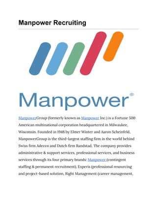 Manpower Recruiting
 
Manpower​Group (formerly known as ​Manpower ​Inc.) is a Fortune 500 
American multinational corporation headquartered in Milwaukee, 
Wisconsin. Founded in 1948 by Elmer Winter and Aaron Scheinfeld, 
ManpowerGroup is the third-largest staffing firm in the world behind 
Swiss firm Adecco and Dutch firm Randstad. The company provides 
administrative & support services, professional services, and business 
services through its four primary brands: ​Manpower ​(contingent 
staffing & permanent recruitment), Experis (professional resourcing 
and project-based solution, Right Management (career management, 
 
