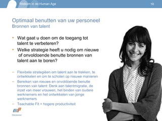 Optimaal benutten van uw personeel Bronnen van talent Wat gaat u doen om de toegang tot talent te verbeteren? Welke strategie heeft u nodig om nieuwe  of onvoldoende benutte bronnen van talent aan te boren? Flexibele strategiëen om talent aan te trekken, te ontwikkelen en om te scholen op nieuwe manieren Bereiken van nieuwe en onvoldoende benutte bronnen van talent: Denk aan talentmigratie, de inzet van meer vrouwen, het binden van oudere werknemers en het ontwikkelen van jonge werknemers Teachable Fit = hogere productiviteit 
