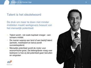 Talent is het sleutelwoord De druk om meer te doen met minder middelen maakt werkgevers bewust van het menselijk potentieel.  Talent wordt - net zoals kapitaal vroeger - een schaars middel. De manier waarop een land of een bedrijf talent aantrekt, mobiliseert en benut,wordt succesbepalend.  Menselijk potentieel wordt de motor voor economische groei. De belangrijkste vraag voor bedrijven is hoe zij dat potentieel gaan benutten en vergroten 