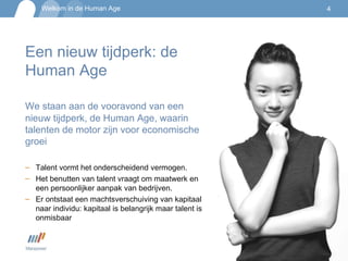 Een nieuw tijdperk: de Human Age We staan aan de vooravond van een nieuw tijdperk, de Human Age, waarin talenten de motor zijn voor economische groei Talent vormt het onderscheidend vermogen. Het benutten van talent vraagt om maatwerk en een persoonlijker aanpak van bedrijven.  Er ontstaat een machtsverschuiving van kapitaal naar individu: kapitaal is belangrijk maar talent is onmisbaar 
