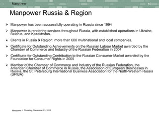 Manpower Russia & Region Manpower has been successfully operating in Russia since 1994   Manpower is rendering services throughout   Russia, with established operations in Ukraine, Belarus, and Kazakhstan.   Clients in Russia & Region: more than 600 multinational and local companies. Certificate for Outstanding Achievements on the Russian Labour Market awarded by the Chamber of Commerce and Industry of the Russian Federation in 2004 Certificate for Outstanding Contribution to the Russian Consumer Market awarded by the Foundation for Consumer Rights in 2005 Member of the Chamber of Commerce and Industry of the Russian Federation, the American Chamber of Commerce in Russia, the Association of European Businesses in Russia, the St. Petersburg International Business Association for the North-Western Russia (SPIBA) 