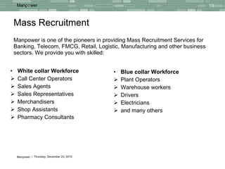Mass Recruitment Manpower is one of the pioneers in providing Mass Recruitment Services for Banking, Telecom, FMCG, Retail, Logistic, Manufacturing and other business sectors. We provide you with skilled: Blue collar Workforce Plant Operators  Warehouse workers Drivers Electricians and many others White collar Workforce Call Center Operators Sales Agents  Sales Representatives Merchandisers  Shop Assistants Pharmacy Consultants 