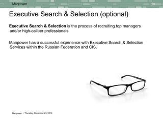 Executive Search & Selection (optional) Executive Search & Selection  is the  process  of  recruiting top managers and/or   high-caliber professionals. Manpower has a  successful  experience with Executive Search & Selection Services within the Russian Federation and CIS. 