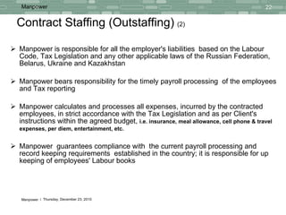 Contract Staffing (Outstaffing)   (2) Manpower is responsible for all the employer's liabilities   based on the Labour Code, Tax Legislation and any other applicable laws of the Russian Federation, Belarus, Ukraine and Kazakhstan Manpower bears responsibility for the timely payroll processing  of the employees and Tax reporting Manpower calculates and processes   all expenses, incurred by the contracted employees, in strict accordance with the Tax Legislation and as per Client's instructions within the agreed budget,  i.e.   insurance, meal allowance, cell phone & travel expenses, per diem, entertainment, etc.   Manpower  guarantees compliance with  the current payroll processing and  record keeping requirements  established in the country; it is responsible for up keeping of employees' Labour books 