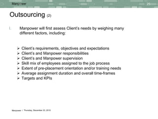 Outsourcing  (2) Client’s requirements, objectives and expectations Client’s and Manpower responsibilities Client’s and Manpower supervision  Skill mix of employees assigned to the job process Extent of pre-placement orientation and/or training needs Average assignment duration and overall time-frames Targets and KPIs Manpower will first assess Client’s needs by weighing many different factors, including: 