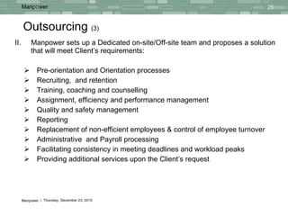 Outsourcing  (3) II.  Manpower sets up a Dedicated on-site/Off-site team and proposes a solution that will meet Client’s requirements: Pre-orientation and Orientation processes Recruiting,  and retention Training, coaching and counselling Assignment, efficiency and performance management Quality and safety management Reporting  Replacement of non-efficient employees & control of employee turnover Administrative  and Payroll processing Facilitating consistency in meeting deadlines and workload peaks Providing additional services upon the Client’s request 
