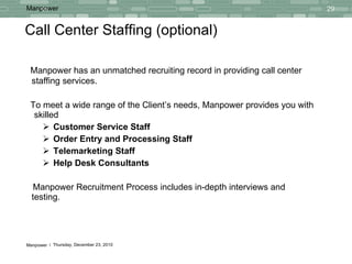 Call Center Staffing (optional) Manpower has an unmatched recruiting record in providing call center staffing services. To meet a wide range of the Client’s needs, Manpower provides you with  skilled  Customer Service Staff Order Entry and Processing Staff Telemarketing Staff Help Desk Consultants Manpower Recruitment Process includes in-depth interviews and testing. 