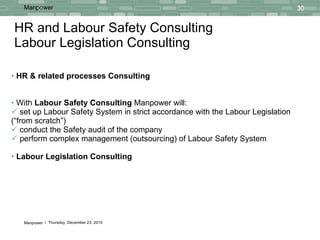 HR and Labour Safety  Consulting  Labour Legislation Consulting HR & related  processes Consulting With  Labour Safety  Consulting  Manpower will: set up Labour Safety System in strict accordance with the Labour Legislation (“from scratch”) conduct the Safety audit of the company perform complex  management (outsourcing)  of Labour Safety System Labour Legislation Consulting 
