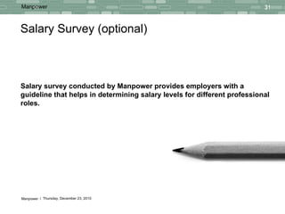 Salary Survey (optional) Salary survey conducted by Manpower provides employers with a guideline that helps in determining salary levels for different professional roles. 