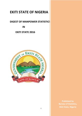 ii
EKITI STATE OF NIGERIA
DIGEST OF MANPOWER STATISTICS
IN
EKITI STATE 2016
I
N
E
K
I
T
I
S
T
A
T
E
,
2
0
1
6
Published by
Bureau of Statistics,
Ekiti State, Nigeria
 