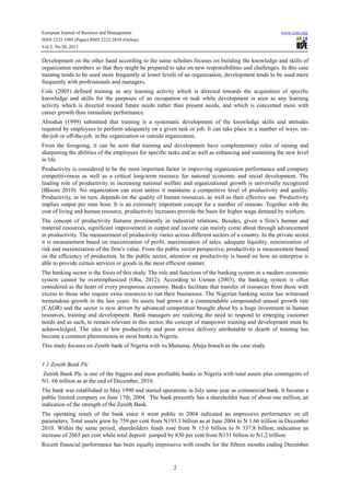 European Journal of Business and Management
ISSN 2222-1905 (Paper) ISSN 2222-2839 (Online)
Vol.5, No.28, 2013

www.iiste.org

Development on the other hand according to the same scholars focuses on building the knowledge and skills of
organization members so that they might be prepared to take on new responsibilities and challenges. In this case
training tends to be used more frequently at lower levels of an organization; development tends to be used more
frequently with professionals and managers.
Cole (2005) defined training as any learning activity which is directed towards the acquisition of specific
knowledge and skills for the purposes of an occupation or task while development is seen as any learning
activity which is directed toward future needs rather than present needs, and which is concerned more with
career growth than immediate performance.
Abiodun (1999) submitted that training is a systematic development of the knowledge skills and attitudes
required by employees to perform adequately on a given task or job. It can take place in a number of ways, onthe-job or off-the-job; in the organization or outside organization.
From the foregoing, it can be seen that training and development have complementary roles of raising and
sharpening the abilities of the employees for specific tasks and as well as enhancing and sustaining the new level
in life.
Productivity is considered to be the most important factor in improving organization performance and company
competitiveness as well as a critical long-term resource for national economic and social development. The
leading role of productivity in increasing national welfare and organizational growth is universally recognized
(Bloom 2010). No organization can exist unless it maintains a competitive level of productivity and quality.
Productivity, in its turn, depends on the quality of human resources, as well as their effective use. Productivity
implies output per man hour. It is an extremely important concept for a number of reasons. Together with the
cost of living and human resource, productivity increases provide the basis for higher wage demand by workers.
The concept of productivity features prominently in industrial relations. Besides, given a firm’s human and
material resources, significant improvement in output and income can mainly come about through advancement
in productivity. The measurement of productivity varies across different sectors of a country. In the private sector,
it is measurement based on maximization of profit, maximization of sales, adequate liquidity, minimization of
risk and maximization of the firm’s value. From the public sector perspective, productivity is measurement based
on the efficiency of production. In the public sector, attention on productivity is based on how an enterprise is
able to provide certain services or goods in the most efficient manner.
The banking sector is the focus of this study. The role and functions of the banking system in a modern economic
system cannot be overemphasized (Oba, 2012). According to Usman (2003), the banking system is often
considered as the heart of every prosperous economy. Banks facilitate that transfer of resources from those with
excess to those who require extra resources to run their businesses. The Nigerian banking sector has witnessed
tremendous growth in the last years. Its assets had grown at a commendable compounded annual growth rate
(CAGR) and the sector is now driven by advanced competition brought about by a huge investment in human
resources, training and development. Bank managers are realizing the need to respond to emerging customer
needs and as such, to remain relevant in this sector, the concept of manpower training and development must be
acknowledged. The idea of low productivity and poor service delivery attributable to dearth of training has
become a common phenomenon in most banks in Nigeria.
This study focuses on Zenith bank of Nigeria with its Maitama, Abuja branch as the case study.
1.1 Zenith Bank Plc
Zenith Bank Plc is one of the biggest and most profitable banks in Nigeria with total assets plus contingents of
N1. 66 trillion as at the end of December, 2010.
The bank was established in May 1990 and started operations in July same year as commercial bank. It became a
public limited company on June 17th, 2004. The bank presently has a shareholder base of about one million, an
indication of the strength of the Zenith Bank.
The operating result of the bank since it went public in 2004 indicated an impressive performance on all
parameters. Total assets grew by 759 per cent from N193.3 billion as at June 2004 to N 1.66 trillion in December
2010. Within the same period, shareholders funds rose from N 15.6 billion to N 337.8 billion, indication an
increase of 2065 per cent while total deposit jumped by 830 per cent from N131 billion to N1.2 trillion.
Recent financial performance has been equally impressive with results for the fifteen months ending December

2

 