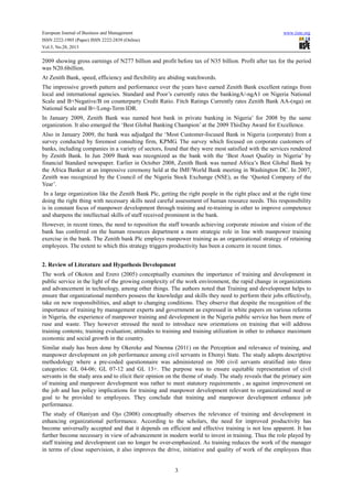 European Journal of Business and Management
ISSN 2222-1905 (Paper) ISSN 2222-2839 (Online)
Vol.5, No.28, 2013

www.iiste.org

2009 showing gross earnings of N277 billion and profit before tax of N35 billion. Profit after tax for the period
was N20.6billion.
At Zenith Bank, speed, efficiency and flexibility are abiding watchwords.
The impressive growth pattern and performance over the years have earned Zenith Bank excellent ratings from
local and international agencies. Standard and Poor’s currently rates the bankingA/-ngA1 on Nigeria National
Scale and B+Negative/B on counterparty Credit Ratio. Fitch Ratings Currently rates Zenith Bank AA-(nga) on
National Scale and B+/Long-Term IDR.
In January 2009, Zenith Bank was named best bank in private banking in Nigeria’ for 2008 by the same
organization. It also emerged the ‘Best Global Banking Champion’ at the 2009 ThisDay Award for Excellence.
Also in January 2009, the bank was adjudged the ‘Most Customer-focused Bank in Nigeria (corporate) from a
survey conducted by foremost consulting firm, KPMG. The survey which focused on corporate customers of
banks, including companies in a variety of sectors, found that they were most satisfied with the services rendered
by Zenith Bank. In Jun 2009 Bank was recognized as the bank with the ‘Best Asset Quality in Nigeria’ by
financial Standard newspaper. Earlier in October 2008, Zenith Bank was named Africa’s Best Global Bank by
the Africa Banker at an impressive ceremony held at the IMF/World Bank meeting in Washington DC. In 2007,
Zenith was recognized by the Council of the Nigeria Stock Exchange (NSE), as the ‘Quoted Company of the
Year’.
In a large organization like the Zenith Bank Plc, getting the right people in the right place and at the right time
doing the right thing with necessary skills need careful assessment of human resource needs. This responsibility
is in constant focus of manpower development through training and re-training in other to improve competence
and sharpens the intellectual skills of staff received prominent in the bank.
However, in recent times, the need to reposition the staff towards achieving corporate mission and vision of the
bank has conferred on the human resources department a more strategic role in line with manpower training
exercise in the bank. The Zenith bank Plc employs manpower training as an organizational strategy of retaining
employees. The extent to which this strategy triggers productivity has been a concern in recent times.
2. Review of Literature and Hypothesis Development
The work of Okoton and Erero (2005) conceptually examines the importance of training and development in
public service in the light of the growing complexity of the work environment, the rapid change in organizations
and advancement in technology, among other things. The authors noted that Training and development helps to
ensure that organizational members possess the knowledge and skills they need to perform their jobs effectively,
take on new responsibilities, and adapt to changing conditions. They observe that despite the recognition of the
importance of training by management experts and government as expressed in white papers on various reforms
in Nigeria, the experience of manpower training and development in the Nigeria public service has been more of
ruse and waste. They however stressed the need to introduce new orientations on training that will address
training contents; training evaluation; attitudes to training and training utilization in other to enhance maximum
economic and social growth in the country.
Similar study has been done by Okereke and Nnenna (2011) on the Perception and relevance of training, and
manpower development on job performance among civil servants in Ebonyi State. The study adopts descriptive
methodology where a pre-coded questionnaire was administered on 300 civil servants stratified into three
categories: GL 04-06; GL 07-12 and GL 13+. The purpose was to ensure equitable representation of civil
servants in the study area and to elicit their opinion on the theme of study. The study reveals that the primary aim
of training and manpower development was rather to meet statutory requirements , as against improvement on
the job and has policy implications for training and manpower development relevant to organizational need or
goal to be provided to employees. They conclude that training and manpower development enhance job
performance.
The study of Olaniyan and Ojo (2008) conceptually observes the relevance of training and development in
enhancing organizational performance. According to the scholars, the need for improved productivity has
become universally accepted and that it depends on efficient and effective training is not less apparent. It has
further become necessary in view of advancement in modern world to invest in training. Thus the role played by
staff training and development can no longer be over-emphasized. As training reduces the work of the manager
in terms of close supervision, it also improves the drive, initiative and quality of work of the employees thus

3

 