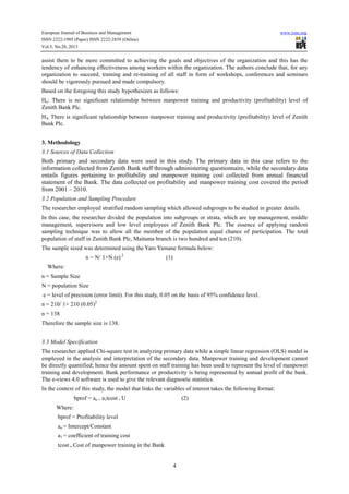 European Journal of Business and Management
ISSN 2222-1905 (Paper) ISSN 2222-2839 (Online)
Vol.5, No.28, 2013

www.iiste.org

assist them to be more committed to achieving the goals and objectives of the organization and this has the
tendency of enhancing effectiveness among workers within the organization. The authors conclude that, for any
organization to succeed, training and re-training of all staff in form of workshops, conferences and seminars
should be vigorously pursued and made compulsory.
Based on the foregoing this study hypothesizes as follows:
Ho: There is no significant relationship between manpower training and productivity (profitability) level of
Zenith Bank Plc.
HA: There is significant relationship between manpower training and productivity (profitability) level of Zenith
Bank Plc.
3. Methodology
3.1 Sources of Data Collection

Both primary and secondary data were used in this study. The primary data in this case refers to the
information collected from Zenith Bank staff through administering questionnaire, while the secondary data
entails figures pertaining to profitability and manpower training cost collected from annual financial
statement of the Bank. The data collected on profitability and manpower training cost covered the period
from 2001 – 2010.
3.2 Population and Sampling Procedure
The researcher employed stratified random sampling which allowed subgroups to be studied in greater details.
In this case, the researcher divided the population into subgroups or strata, which are top management, middle
management, supervisors and low level employees of Zenith Bank Plc. The essence of applying random
sampling technique was to allow all the member of the population equal chance of participation. The total
population of staff in Zenith Bank Plc, Maitama branch is two hundred and ten (210).
The sample sized was determined using the Yaro Yamane formula below:
n = N/ 1+N (e) 2

(1)

Where:
n = Sample Size
N = population Size
e = level of precision (error limit). For this study, 0.05 on the basis of 95% confidence level.
n = 210/ 1+ 210 (0.05)2
n = 138
Therefore the sample size is 138.
3.3 Model Specification
The researcher applied Chi-square test in analyzing primary data while a simple linear regression (OLS) model is
employed in the analysis and interpretation of the secondary data. Manpower training and development cannot
be directly quantified; hence the amount spent on staff training has been used to represent the level of manpower
training and development. Bank performance or productivity is being represented by annual profit of the bank.
The e-views 4.0 software is used to give the relevant diagnostic statistics.
In the context of this study, the model that links the variables of interest takes the following format:
bprof = ao + a1tcost + U

(2)

Where:
bprof = Profitability level
ao = Intercept/Constant
a1 = coefficient of training cost
tcost = Cost of manpower training in the Bank

4

 
