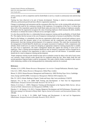 European Journal of Business and Management
ISSN 2222-1905 (Paper) ISSN 2222-2839 (Online)
Vol.5, No.28, 2013

www.iiste.org

serious scrutiny as well as competition and for Zenith Bank to survive, it needs to continuously train and develop
its staff.
Training has been observed to be part of human development. Training is aimed at increasing personnel
efficiency, professional growth and more effective organization operation.
Changes in technologies and automation and the consequent effect they have on the existing skills and jobs have
necessitated the need for the continuous training of the employees. In recognition of this fact, it is shown that
above 66% of the respondents agreed that Zenith Bank makes provision for the training of employees annually.
This implies that the organization recognizes the value of training employees which increases the skills, modifies
the behavior or attitude that results in efficient service and higher output.
It is also discovered that there is a relationship between manpower training and the profitability of Zenith Bank
Plc. This implies that the increase in the cost of manpower training leads to increases in profitability of the Bank.
Based on the findings, it is abundantly clear that any organization which seeks to succeed and continue to grow
progressively given the dynamic nature of our environment and the complication and rapid technological
advancement, must take training and development of its manpower seriously. This study thus recommends that
the management of Zenith Bank Plc should carry out regular assessment of employees’ skills, competencies and
attitudes which would serve as a basis for designing an appropriate manpower training program that is suitable
for each level in organization. The bank’s management should also support the training of lower level of
employees. That is, training and development should not only be limited to a particular section of people but to
all staff that are working in the organization in order to create good will and fairness. A reasonable amount
should also be voted to manpower training and development.
Proper manpower training records should be kept and an evaluation system be taken at the end of each course
very seriously. Future research works should also be conducted along this line. More banks (both first and
second generation Nigerian banks) could be incorporated. This study could be further extended to other sectors
while moderating variables in the training-productivity relationship could also be examined.
References
Abiodun, E.J.A. (1999). Human Resources Management: An overview. Concept Publication, Shomolu, Lagos.
Cole, G.A. ( 2005). Human Resources Management, Aldine Place, London.
Bloom, N. (2010). Human Resource Management and Productivity. NBER Working Paper Series, Cambridge.
Jones, George and Hill (2000). Contemporary Management. McGraw Hill Companies, Inc.
Oba, V.C. (2013). Islamic Banking in Nigeria: Trends and Issues. http://ssrn.com/abstract=2166538
Olaniyan, D.A. & Ojo, L.B. (2008) Staff Training and Development: A Vital Tool for Organizational
Effectiveness. European Journal of Scientific Research. Vol. 24, No, 3.
Okoton. O. & Erero, J . (2005). Manpower Training and Development in the Nigerian Public Service. African
Journal of Public Administration and Management (AJPAM), 1 (16).
Okereke, C. I. & Nnenna, I. B. (2011). Training, Manpower Development and Job Performance: Perception and
Relevance among Civil Servants in Ebonyi State. Nigeria Journal of Economics and International finance, 3(6),
399-406.
Olaniyan, D. A. & Ojo, L. B. (2008). Staff Training and Development: A vital tool for Organization
Effectiveness. European Journal of Scientific Research, 24 (3), 326-331.

8

 