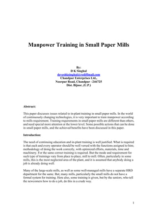Manpower Training in Small Paper Mills


                                         By:
                                    D K Singhal
                           deveshksinghal@rediffmail.com
                             Chandpur Enterprises Ltd.,
                          Noorpur Road, Chandpur –246725
                                 Dist. Bijnor, (U.P.)




Abstract:

This paper discusses issues related to in-plant training in small paper mills. In the world
of continuously changing technologies, it is very important to train manpower according
to mills requirement. Training requirements in small paper mills are different than others,
and need special more attention at the lower level. Some possible actions that can be done
in small paper mills, and the achieved benefits have been discussed in this paper.

Introduction:

The need of continuing education and in-plant training is well justified. What is required
is that each and every operator should be well versed with the functions assigned to him;
methodology of doing the work correctly, with optimized efforts, materials, time and
machinery. For the same correct training is required. But the mode and requirement for
such type of trainings vary from place to place, mill to mill. Often, particularly in some
mills, this is the most neglected area of the plant, and it is assumed that anybody doing a
job is already doing well.

Many of the large-scale mills, as well as some well-managed mills have a separate HRD
department for the same. But, many mills, particularly the small mills do not have a
formal system for training. Here also, some training is given, but by the seniors, who tell
the newcomers how to do a job, do this in a crude way.




                                                                                          1
 