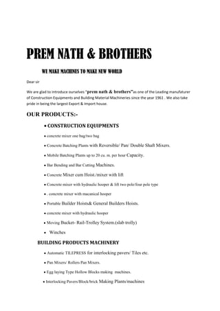 PREM NATH & BROTHERS
           WE MAKE MACHINES TO MAKE NEW WORLD
Dear sir

We are glad to introduce ourselves “prem nath & brothers”as one of the Leading manufaturer
of Construction Equipments and Building Material Machineries since the year 1961 . We also take
pride in being the largest Export & Import house.

OUR PRODUCTS:-
             CONSTRUCTION EQUIPMENTS
             concrete mixer one bag/two bag

             Concrete Batching Plants with Reversible/ Pan/ Double Shaft Mixers.

             Mobile Batching Plants up to 20 cu. m. per hour Capacity.

             Bar Bending and Bar Cutting Machines.

             Concrete Mixer cum Hoist./mixer with lift

             Concrete mixer with hydraulic hooper & lift two pole/four pole type

             . concrete mixer with macanical hooper

             Portable Builder Hoists& General Builders Hoists.

             concrete mixer with hydraulic hooper

             Moving Bucket- Rail-Trolley System.(slab trolly)

              Winches

      BUILDING PRODUCTS MACHINERY
             Automatic TILEPRESS for interlocking pavers/ Tiles etc.

             Pan Mixers/ Rollers Pan Mixers.

             Egg laying Type Hollow Blocks making machines.

            Interlocking Pavers/Block/brick Making Plants/machines
 