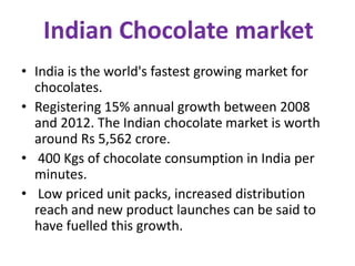 Indian Chocolate market
• India is the world's fastest growing market for
chocolates.
• Registering 15% annual growth between 2008
and 2012. The Indian chocolate market is worth
around Rs 5,562 crore.
• 400 Kgs of chocolate consumption in India per
minutes.
• Low priced unit packs, increased distribution
reach and new product launches can be said to
have fuelled this growth.

 