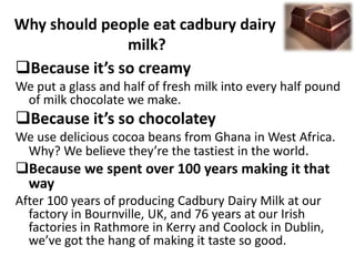 Why should people eat cadbury dairy
milk?
Because it’s so creamy
We put a glass and half of fresh milk into every half pound
of milk chocolate we make.

Because it’s so chocolatey
We use delicious cocoa beans from Ghana in West Africa.
Why? We believe they’re the tastiest in the world.

Because we spent over 100 years making it that
way
After 100 years of producing Cadbury Dairy Milk at our
factory in Bournville, UK, and 76 years at our Irish
factories in Rathmore in Kerry and Coolock in Dublin,
we’ve got the hang of making it taste so good.

 