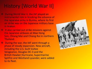 History [World War II]
 During World War II, the IAF played an
instrumental role in blocking the advance of
the Japanese army in Burma, where its first
air strike was on the Japanese military base
in Arakan.
 It also carried out strike missions against
the Japanese airbases at Mae Hong
Son, Chiang Mai and Chiang Rai in northern
Thailand.
 During the war, the IAF went through a
phase of steady expansion. New aircraft,
including the U.S. built Vultee
Vengeance, Douglas DC-3 and the
British Hawker Hurricane, Supermarine
Spitfire and Westland Lysander, were added
to its fleet.
 