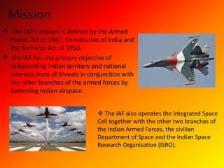 Mission
 The IAF's mission is defined by the Armed
Forces Act of 1947, Constitution of India and
the Air Force Act of 1950.
 the IAF has the primary objective of
safeguarding Indian territory and national
interests from all threats in conjunction with
the other branches of the armed forces by
defending Indian airspace.
 The IAF also operates the Integrated Space
Cell together with the other two branches of
the Indian Armed Forces, the civilian
Department of Space and the Indian Space
Research Organisation (ISRO).
 
