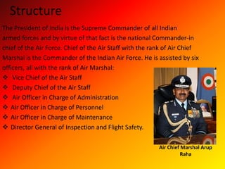 Structure
The President of India is the Supreme Commander of all Indian
armed forces and by virtue of that fact is the national Commander-in
chief of the Air Force. Chief of the Air Staff with the rank of Air Chief
Marshal is the Commander of the Indian Air Force. He is assisted by six
officers, all with the rank of Air Marshal:
 Vice Chief of the Air Staff
 Deputy Chief of the Air Staff
 Air Officer in Charge of Administration
 Air Officer in Charge of Personnel
 Air Officer in Charge of Maintenance
 Director General of Inspection and Flight Safety.
Air Chief Marshal Arup
Raha
 