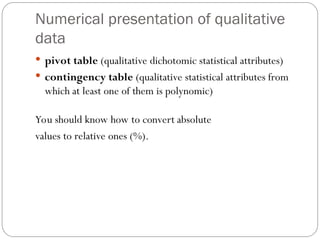 Numerical presentation of qualitative
data
 pivot table (qualitative dichotomic statistical attributes)
 contingency table (qualitative statistical attributes from
which at least one of them is polynomic)
You should know how to convert absolute
values to relative ones (%).
 