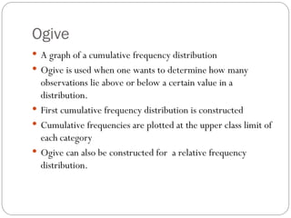 Ogive
 A graph of a cumulative frequency distribution
 Ogive is used when one wants to determine how many
observations lie above or below a certain value in a
distribution.
 First cumulative frequency distribution is constructed
 Cumulative frequencies are plotted at the upper class limit of
each category
 Ogive can also be constructed for a relative frequency
distribution.
 