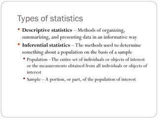 Types of statistics
 Descriptive statistics – Methods of organizing,
summarizing, and presenting data in an informative way
 Inferential statistics – The methods used to determine
something about a population on the basis of a sample
 Population –The entire set of individuals or objects of interest
or the measurements obtained from all individuals or objects of
interest
 Sample – A portion, or part, of the population of interest
 