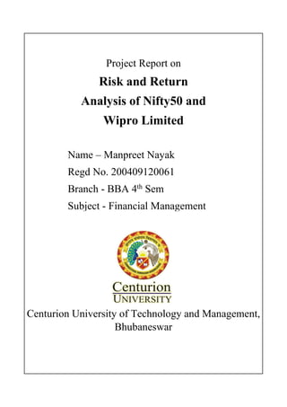 Project Report on
Risk and Return
Analysis of Nifty50 and
Wipro Limited
Centurion University of Technology and Management,
Bhubaneswar
Name – Manpreet Nayak
Regd No. 200409120061
Branch - BBA 4th
Sem
Subject - Financial Management
 